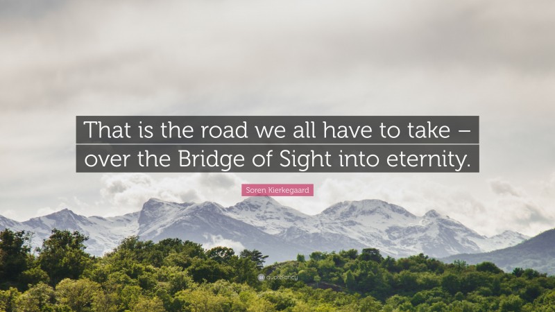 Soren Kierkegaard Quote: “That is the road we all have to take – over the Bridge of Sight into eternity.”