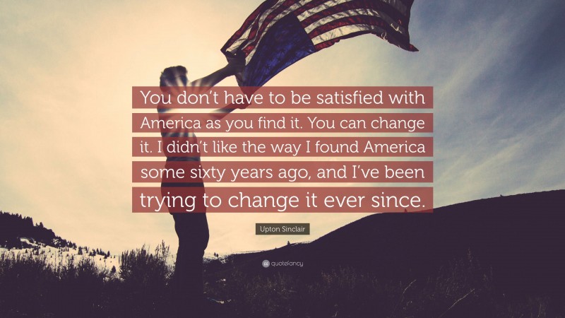 Upton Sinclair Quote: “You don’t have to be satisfied with America as you find it. You can change it. I didn’t like the way I found America some sixty years ago, and I’ve been trying to change it ever since.”