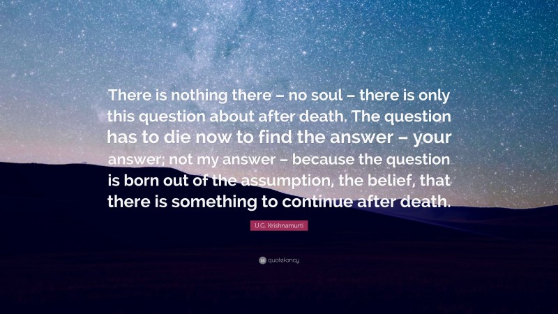 U.G. Krishnamurti Quote: “There is nothing there – no soul – there is only this question about after death. The question has to die now to find the answer – your answer; not my answer – because the question is born out of the assumption, the belief, that there is something to continue after death.”