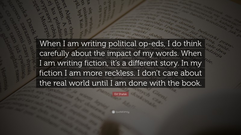Elif Shafak Quote: “When I am writing political op-eds, I do think carefully about the impact of my words. When I am writing fiction, it’s a different story. In my fiction I am more reckless. I don’t care about the real world until I am done with the book.”