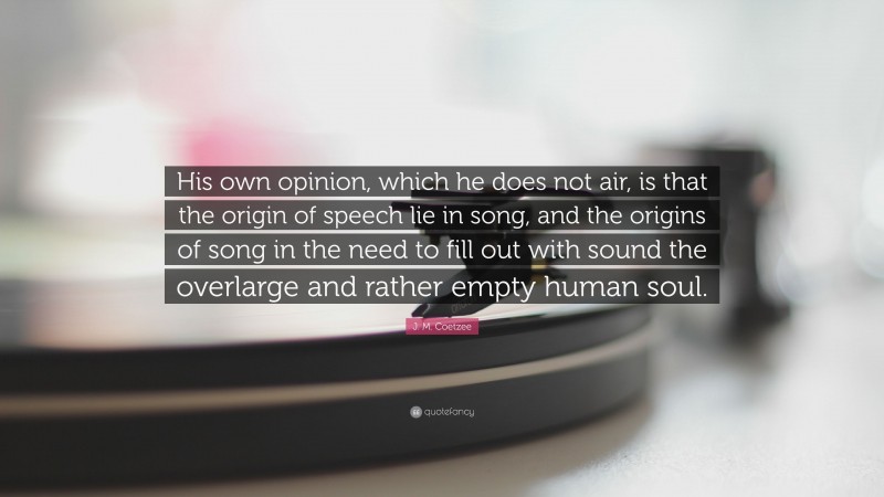 J. M. Coetzee Quote: “His own opinion, which he does not air, is that the origin of speech lie in song, and the origins of song in the need to fill out with sound the overlarge and rather empty human soul.”