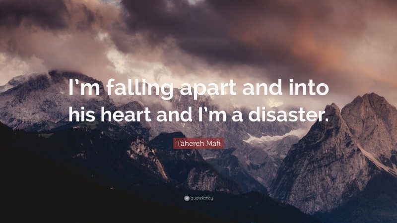 Tahereh Mafi Quote: “I’m falling apart and into his heart and I’m a disaster.”