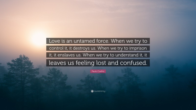 Paulo Coelho Quote: “Love is an untamed force. When we try to control it, it destroys us. When we try to imprison it, it enslaves us. When we try to understand it, it leaves us feeling lost and confused.”