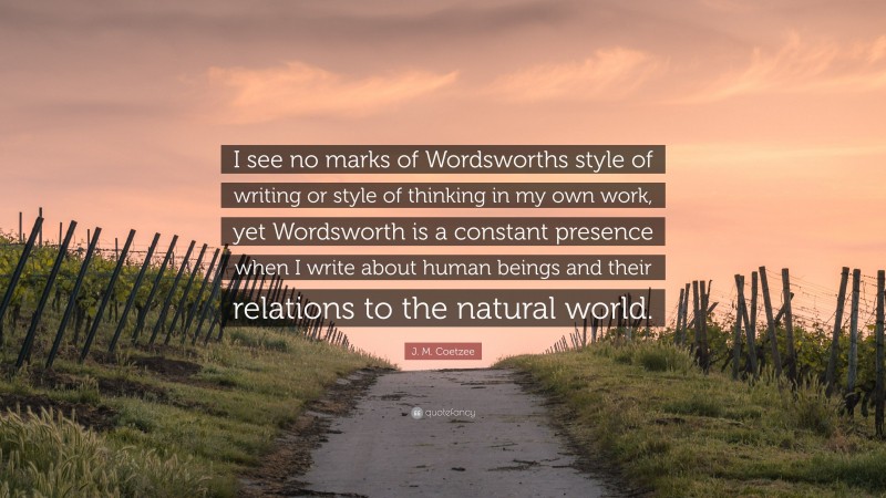 J. M. Coetzee Quote: “I see no marks of Wordsworths style of writing or style of thinking in my own work, yet Wordsworth is a constant presence when I write about human beings and their relations to the natural world.”