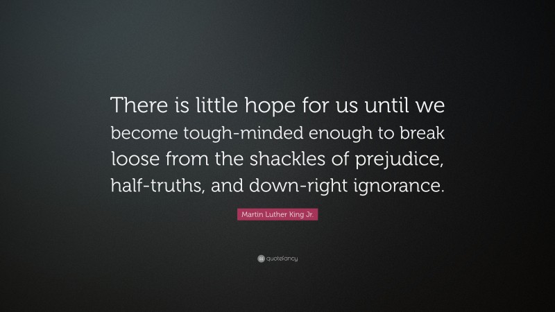 Martin Luther King Jr. Quote: “There is little hope for us until we become tough-minded enough to break loose from the shackles of prejudice, half-truths, and down-right ignorance.”