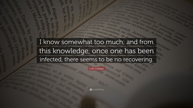 J. M. Coetzee Quote: “I know somewhat too much; and from this knowledge, once one has been infected, there seems to be no recovering.”