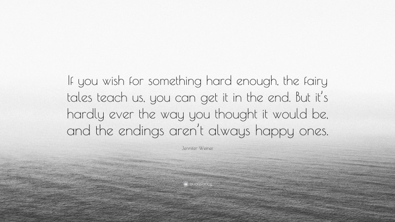Jennifer Weiner Quote: “If you wish for something hard enough, the fairy tales teach us, you can get it in the end. But it’s hardly ever the way you thought it would be, and the endings aren’t always happy ones.”
