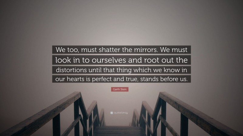 Garth Stein Quote: “We too, must shatter the mirrors. We must look in to ourselves and root out the distortions until that thing which we know in our hearts is perfect and true, stands before us.”