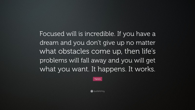 Yanni Quote: “Focused will is incredible. If you have a dream and you don’t give up no matter what obstacles come up, then life’s problems will fall away and you will get what you want. It happens. It works.”