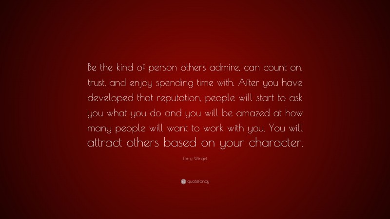 Larry Winget Quote: “Be the kind of person others admire, can count on, trust, and enjoy spending time with. After you have developed that reputation, people will start to ask you what you do and you will be amazed at how many people will want to work with you. You will attract others based on your character.”