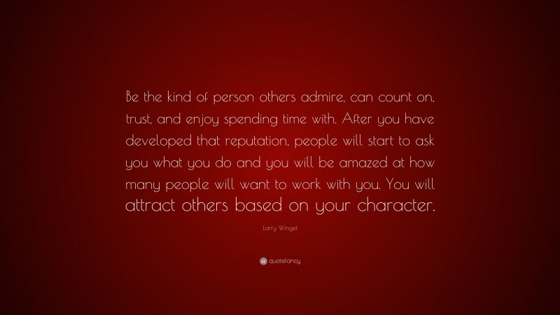 Larry Winget Quote: “Be the kind of person others admire, can count on, trust, and enjoy spending time with. After you have developed that reputation, people will start to ask you what you do and you will be amazed at how many people will want to work with you. You will attract others based on your character.”