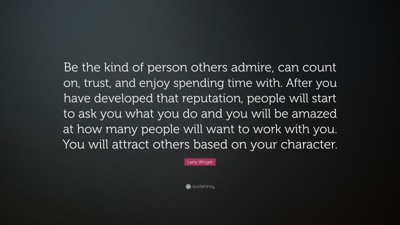 Larry Winget Quote: “Be the kind of person others admire, can count on, trust, and enjoy spending time with. After you have developed that reputation, people will start to ask you what you do and you will be amazed at how many people will want to work with you. You will attract others based on your character.”