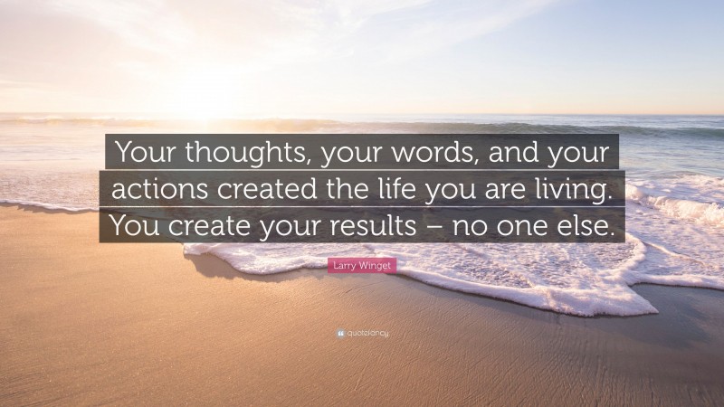 Larry Winget Quote: “Your thoughts, your words, and your actions created the life you are living. You create your results – no one else.”