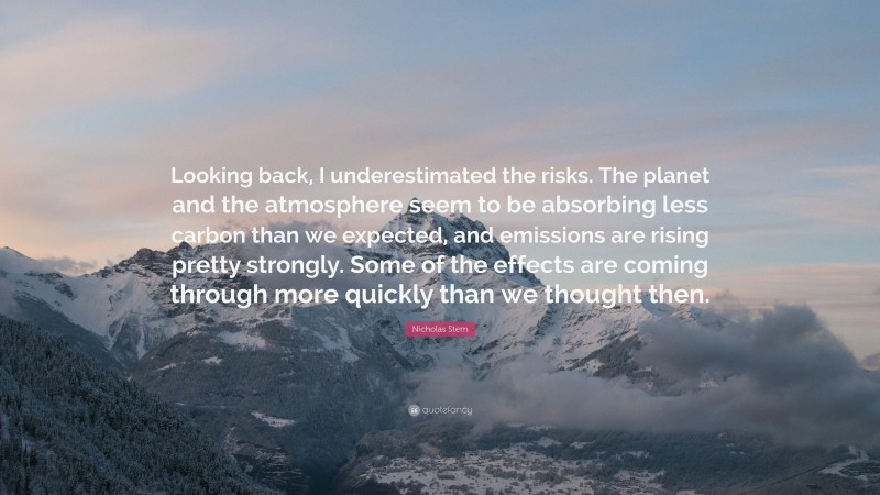 Nicholas Stern Quote: “Looking back, I underestimated the risks. The planet and the atmosphere seem to be absorbing less carbon than we expected, and emissions are rising pretty strongly. Some of the effects are coming through more quickly than we thought then.”