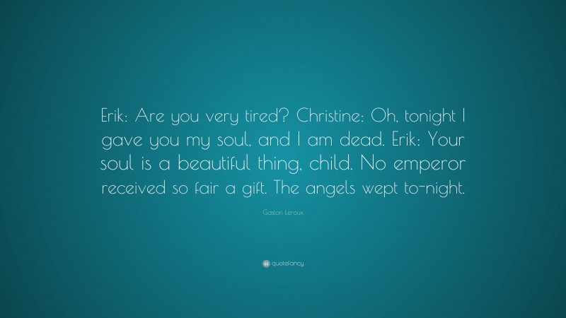 Gaston Leroux Quote: “Erik: Are you very tired? Christine: Oh, tonight I gave you my soul, and I am dead. Erik: Your soul is a beautiful thing, child. No emperor received so fair a gift. The angels wept to-night.”