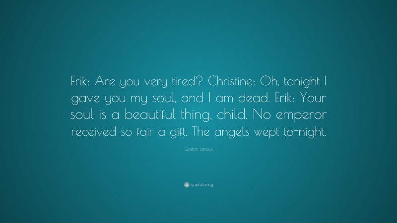 Gaston Leroux Quote: “Erik: Are you very tired? Christine: Oh, tonight I gave you my soul, and I am dead. Erik: Your soul is a beautiful thing, child. No emperor received so fair a gift. The angels wept to-night.”