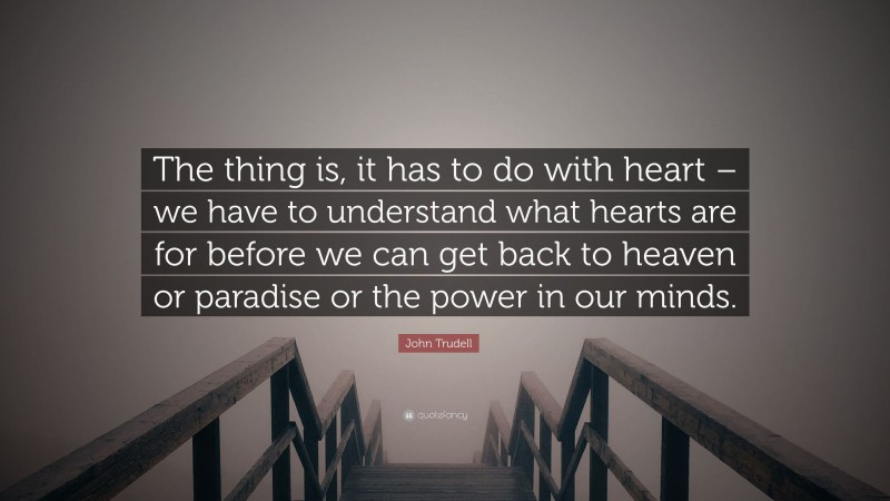 John Trudell Quote: “The thing is, it has to do with heart – we have to understand what hearts are for before we can get back to heaven or paradise or the power in our minds.”