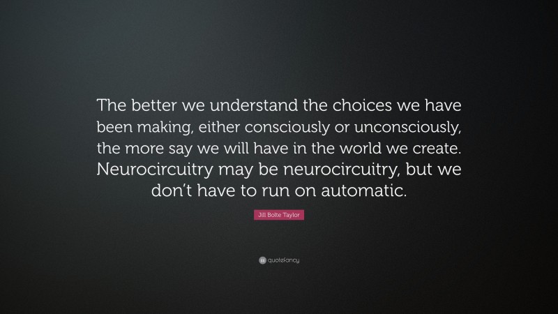 Jill Bolte Taylor Quote: “The better we understand the choices we have been making, either consciously or unconsciously, the more say we will have in the world we create. Neurocircuitry may be neurocircuitry, but we don’t have to run on automatic.”