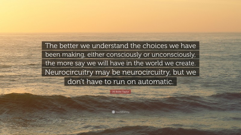 Jill Bolte Taylor Quote: “The better we understand the choices we have been making, either consciously or unconsciously, the more say we will have in the world we create. Neurocircuitry may be neurocircuitry, but we don’t have to run on automatic.”