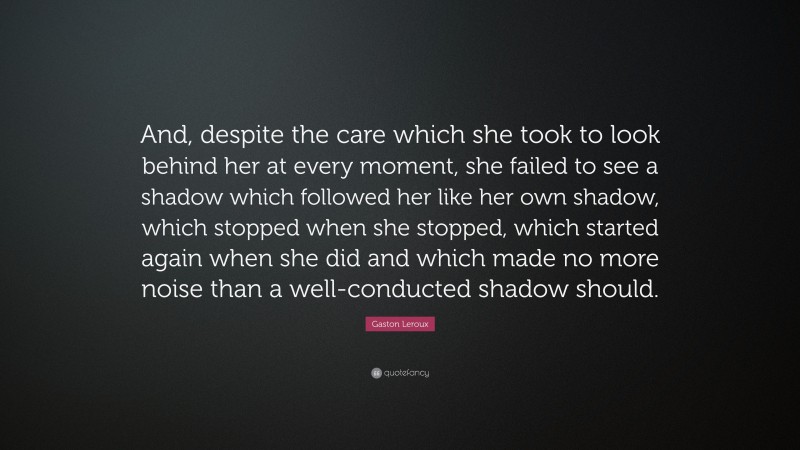 Gaston Leroux Quote: “And, despite the care which she took to look behind her at every moment, she failed to see a shadow which followed her like her own shadow, which stopped when she stopped, which started again when she did and which made no more noise than a well-conducted shadow should.”