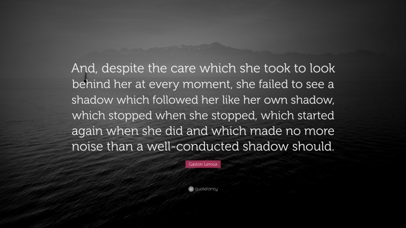 Gaston Leroux Quote: “And, despite the care which she took to look behind her at every moment, she failed to see a shadow which followed her like her own shadow, which stopped when she stopped, which started again when she did and which made no more noise than a well-conducted shadow should.”