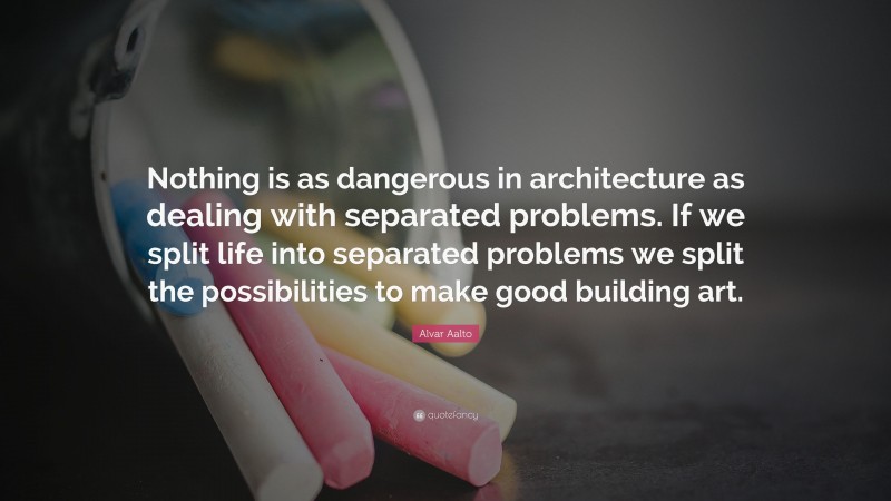 Alvar Aalto Quote: “Nothing is as dangerous in architecture as dealing with separated problems. If we split life into separated problems we split the possibilities to make good building art.”