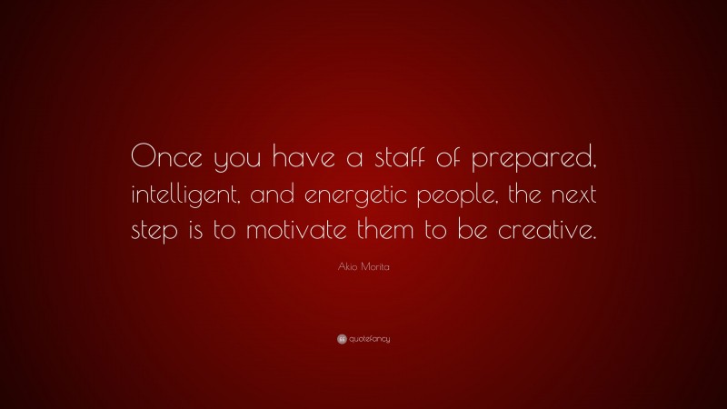 Akio Morita Quote: “Once you have a staff of prepared, intelligent, and energetic people, the next step is to motivate them to be creative.”