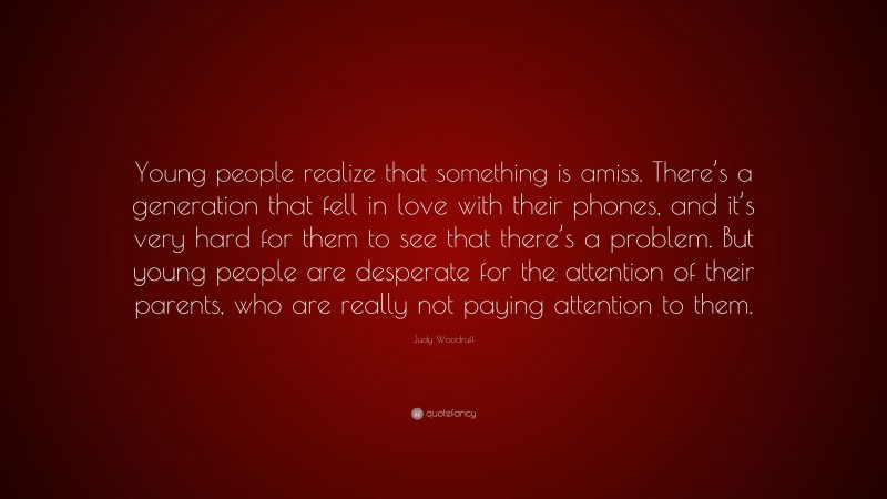 Judy Woodruff Quote: “Young people realize that something is amiss. There’s a generation that fell in love with their phones, and it’s very hard for them to see that there’s a problem. But young people are desperate for the attention of their parents, who are really not paying attention to them.”