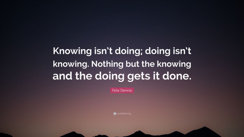 Felix Dennis Quote: “Knowing isn’t doing; doing isn’t knowing. Nothing but the knowing and the doing gets it done.”