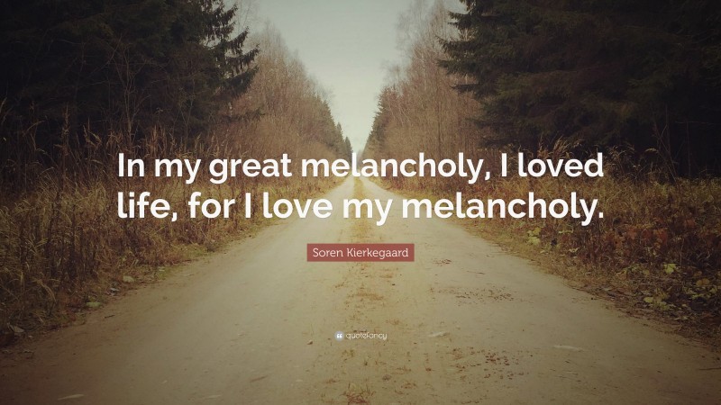 Soren Kierkegaard Quote: “In my great melancholy, I loved life, for I love my melancholy.”