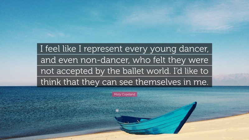 Misty Copeland Quote: “I feel like I represent every young dancer, and even non-dancer, who felt they were not accepted by the ballet world. I’d like to think that they can see themselves in me.”