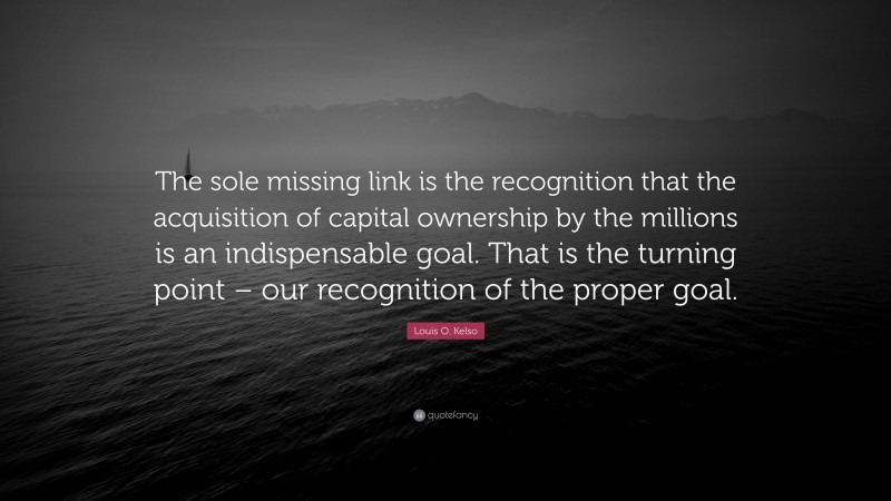Louis O. Kelso Quote: “The sole missing link is the recognition that the acquisition of capital ownership by the millions is an indispensable goal. That is the turning point – our recognition of the proper goal.”