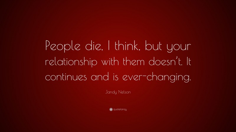Jandy Nelson Quote: “People die, I think, but your relationship with them doesn’t. It continues and is ever-changing.”