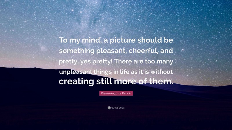Pierre-Auguste Renoir Quote: “To my mind, a picture should be something pleasant, cheerful, and pretty, yes pretty! There are too many unpleasant things in life as it is without creating still more of them.”