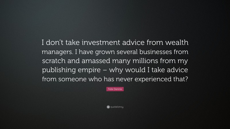 Felix Dennis Quote: “I don’t take investment advice from wealth managers. I have grown several businesses from scratch and amassed many millions from my publishing empire – why would I take advice from someone who has never experienced that?”