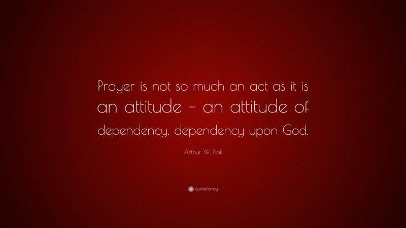 Arthur W. Pink Quote: “Prayer is not so much an act as it is an attitude – an attitude of dependency, dependency upon God.”