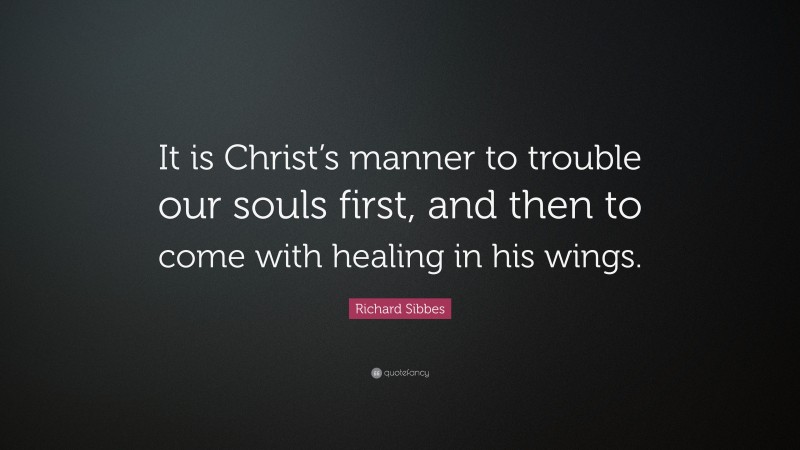 Richard Sibbes Quote: “It is Christ’s manner to trouble our souls first, and then to come with healing in his wings.”