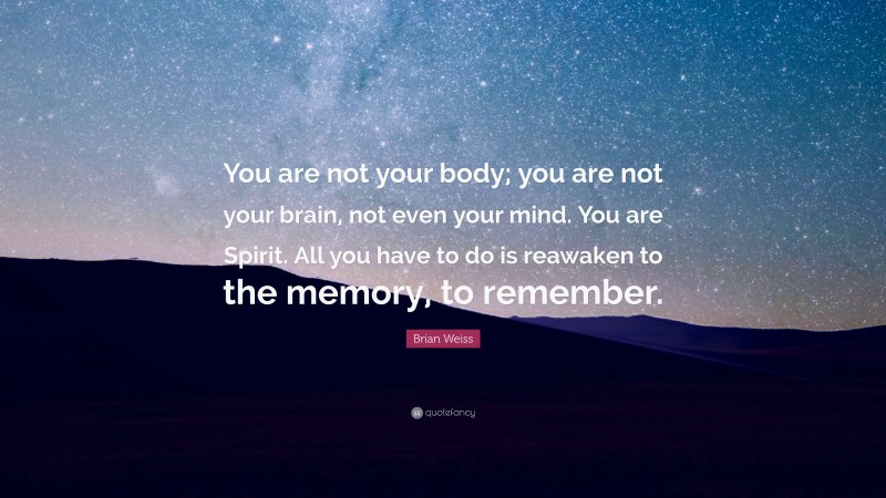 Brian Weiss Quote: “You are not your body; you are not your brain, not even your mind. You are Spirit. All you have to do is reawaken to the memory, to remember.”