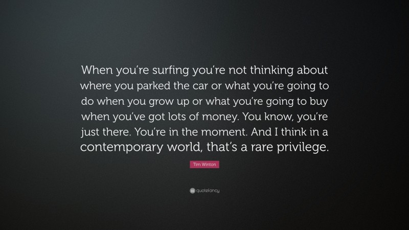 Tim Winton Quote: “When you’re surfing you’re not thinking about where you parked the car or what you’re going to do when you grow up or what you’re going to buy when you’ve got lots of money. You know, you’re just there. You’re in the moment. And I think in a contemporary world, that’s a rare privilege.”