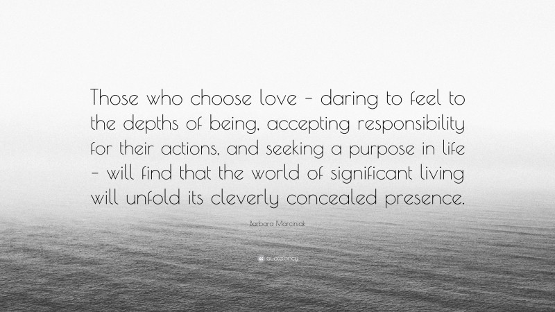 Barbara Marciniak Quote: “Those who choose love – daring to feel to the depths of being, accepting responsibility for their actions, and seeking a purpose in life – will find that the world of significant living will unfold its cleverly concealed presence.”