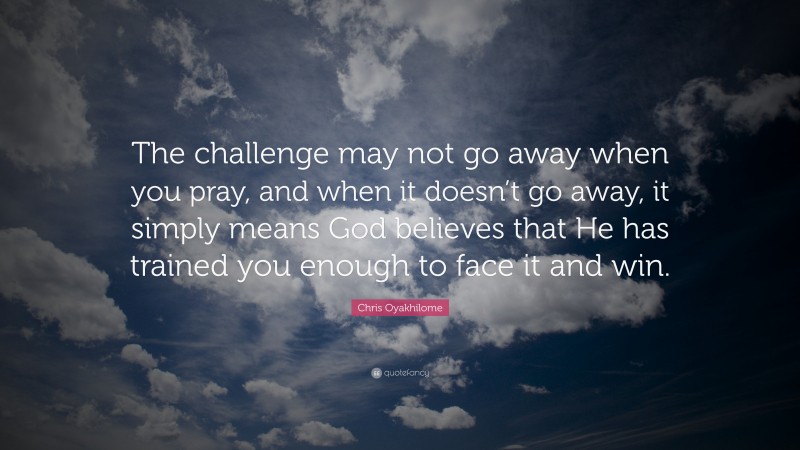 Chris Oyakhilome Quote: “The challenge may not go away when you pray, and when it doesn’t go away, it simply means God believes that He has trained you enough to face it and win.”