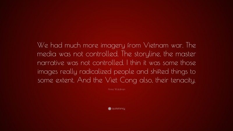 Anne Waldman Quote: “We had much more imagery from Vietnam war. The media was not controlled. The storyline, the master narrative was not controlled. I thin it was some those images really radicalized people and shifted things to some extent. And the Viet Cong also, their tenacity.”