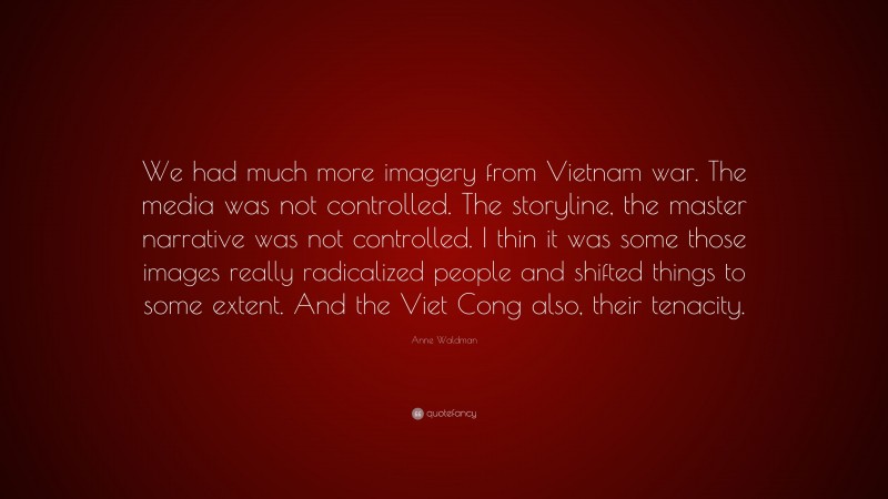 Anne Waldman Quote: “We had much more imagery from Vietnam war. The media was not controlled. The storyline, the master narrative was not controlled. I thin it was some those images really radicalized people and shifted things to some extent. And the Viet Cong also, their tenacity.”