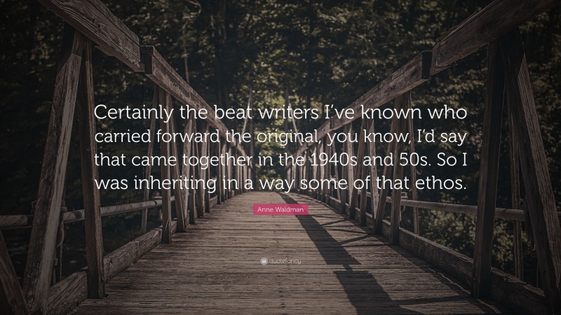 Anne Waldman Quote: “Certainly the beat writers I’ve known who carried forward the original, you know, I’d say that came together in the 1940s and 50s. So I was inheriting in a way some of that ethos.”