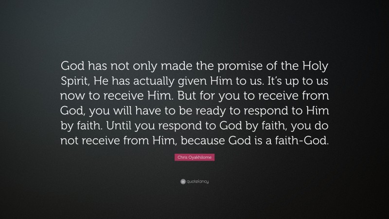 Chris Oyakhilome Quote: “God has not only made the promise of the Holy Spirit, He has actually given Him to us. It’s up to us now to receive Him. But for you to receive from God, you will have to be ready to respond to Him by faith. Until you respond to God by faith, you do not receive from Him, because God is a faith-God.”
