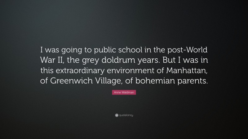 Anne Waldman Quote: “I was going to public school in the post-World War II, the grey doldrum years. But I was in this extraordinary environment of Manhattan, of Greenwich Village, of bohemian parents.”