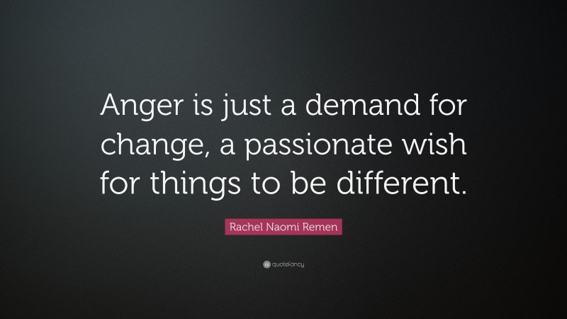 Rachel Naomi Remen Quote: “Anger is just a demand for change, a passionate wish for things to be different.”