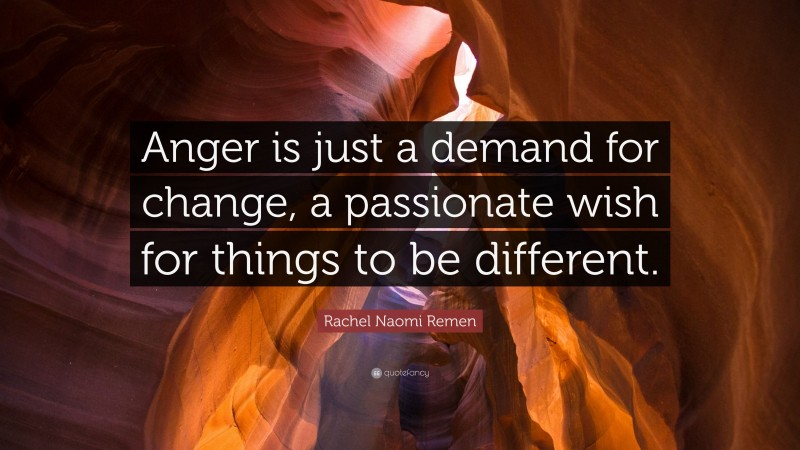 Rachel Naomi Remen Quote: “Anger is just a demand for change, a passionate wish for things to be different.”