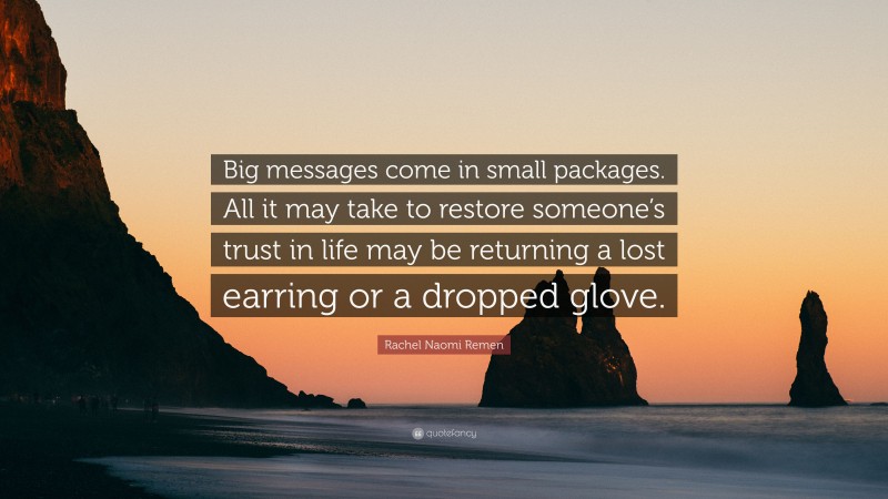 Rachel Naomi Remen Quote: “Big messages come in small packages. All it may take to restore someone’s trust in life may be returning a lost earring or a dropped glove.”