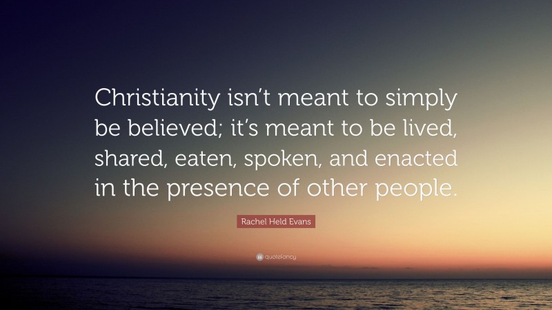 Rachel Held Evans Quote: “Christianity isn’t meant to simply be believed; it’s meant to be lived, shared, eaten, spoken, and enacted in the presence of other people.”